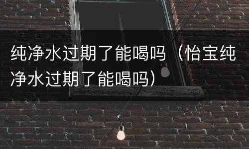 纯净水过期了能喝吗(怡宝纯净水过期了能喝吗)