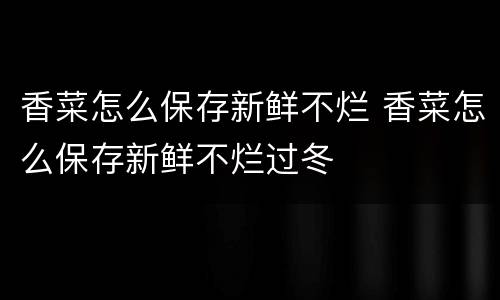 香菜怎么保存新鲜不烂 香菜怎么保存新鲜不烂过冬