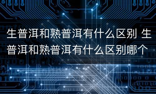 生普洱和熟普洱有什么区别 生普洱和熟普洱有什么区别哪个贵