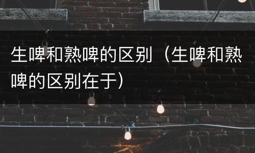 生啤和熟啤的区别（生啤和熟啤的区别在于）