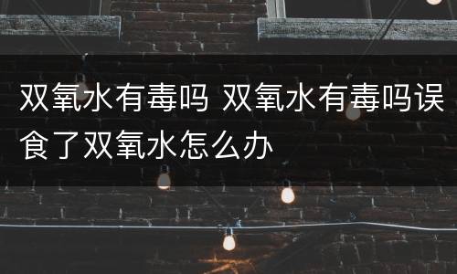 双氧水有毒吗 双氧水有毒吗误食了双氧水怎么办
