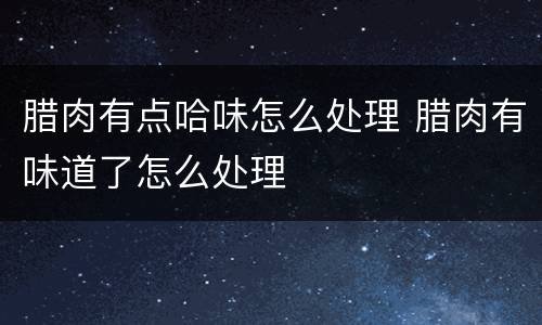 腊肉有点哈味怎么处理 腊肉有味道了怎么处理