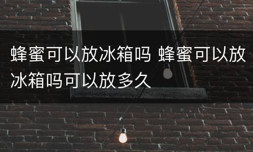 蜂蜜可以放冰箱吗 蜂蜜可以放冰箱吗可以放多久