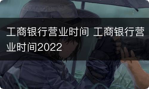 工商银行营业时间 工商银行营业时间2022