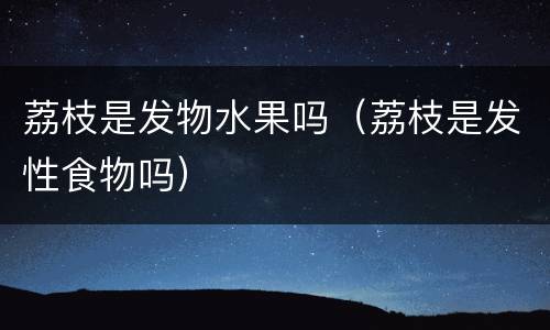 荔枝是发物水果吗（荔枝是发性食物吗）