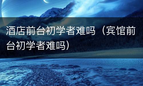 酒店前台初学者难吗（宾馆前台初学者难吗）