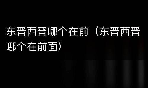 东晋西晋哪个在前（东晋西晋哪个在前面）