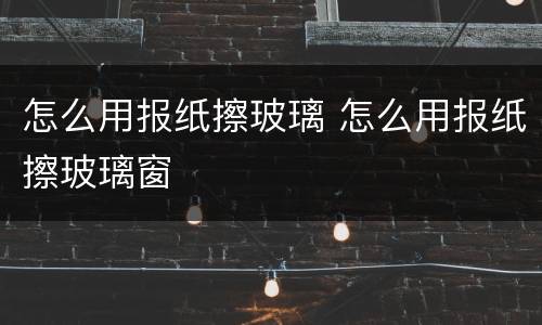 怎么用报纸擦玻璃 怎么用报纸擦玻璃窗