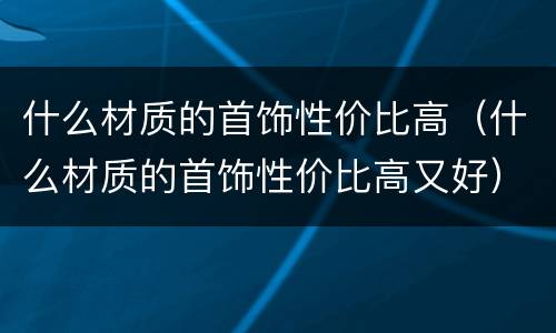 什么材质的首饰性价比高（什么材质的首饰性价比高又好）
