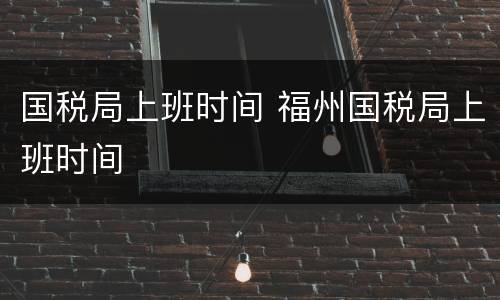 国税局上班时间 福州国税局上班时间