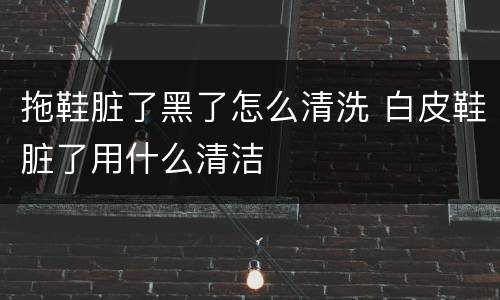 拖鞋脏了黑了怎么清洗 白皮鞋脏了用什么清洁