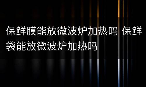 保鲜膜能放微波炉加热吗 保鲜袋能放微波炉加热吗