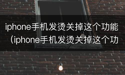 iphone手机发烫关掉这个功能（iphone手机发烫关掉这个功能抖音里怎样删除收藏的音乐）