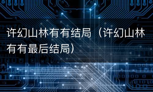 许幻山林有有结局(许幻山林有有最后结局)