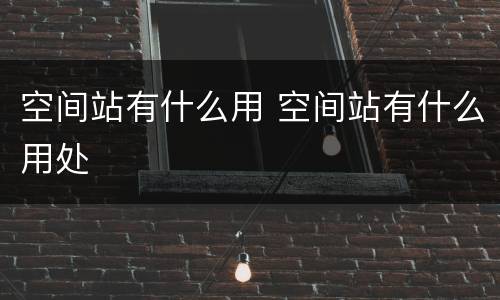 空间站有什么用 空间站有什么用处