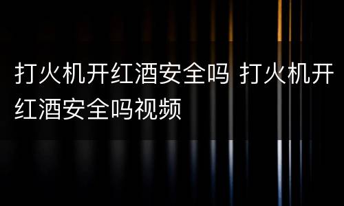 打火机开红酒安全吗 打火机开红酒安全吗视频