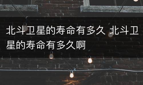 北斗卫星的寿命有多久 北斗卫星的寿命有多久啊