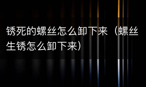 锈死的螺丝怎么卸下来（螺丝生锈怎么卸下来）