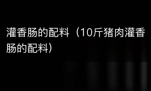 灌香肠的配料（10斤猪肉灌香肠的配料）