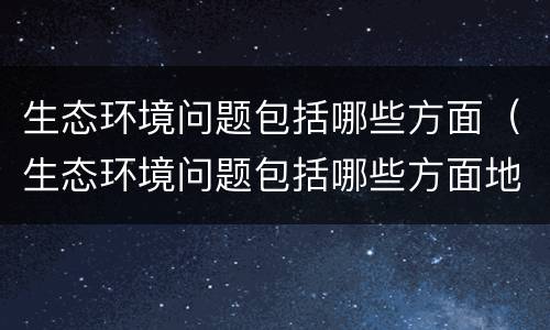 生态环境问题包括哪些方面（生态环境问题包括哪些方面地理）