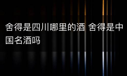 舍得是四川哪里的酒 舍得是中国名酒吗
