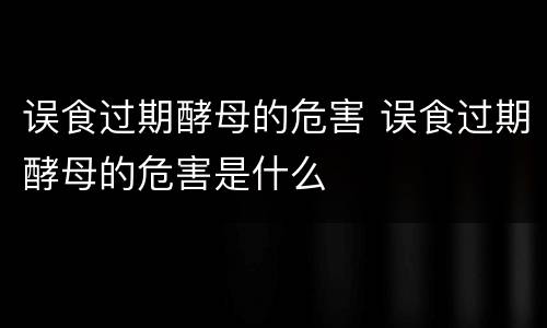 误食过期酵母的危害 误食过期酵母的危害是什么