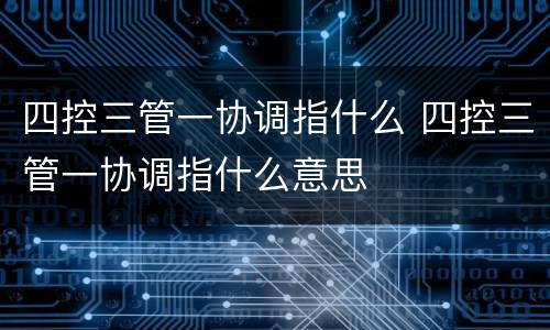 四控三管一协调指什么 四控三管一协调指什么意思