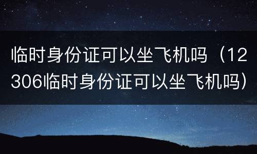 临时身份证可以坐飞机吗（12306临时身份证可以坐飞机吗）