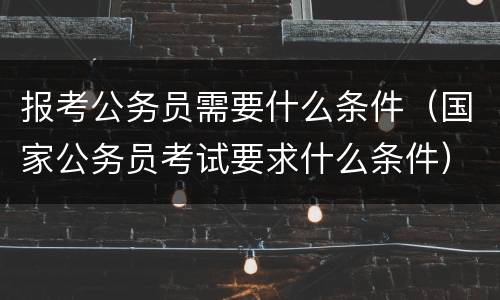 报考公务员需要什么条件（国家公务员考试要求什么条件）