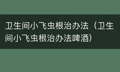 卫生间小飞虫根治办法（卫生间小飞虫根治办法啤酒）
