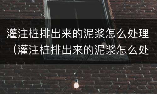 灌注桩排出来的泥浆怎么处理（灌注桩排出来的泥浆怎么处理干净）
