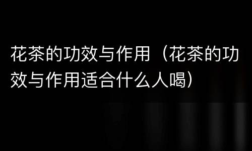 花茶的功效与作用（花茶的功效与作用适合什么人喝）