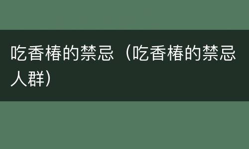 吃香椿的禁忌（吃香椿的禁忌人群）