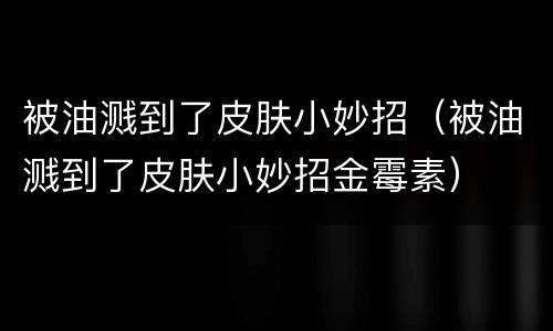 被油溅到了皮肤小妙招（被油溅到了皮肤小妙招金霉素）