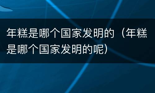 年糕是哪个国家发明的（年糕是哪个国家发明的呢）