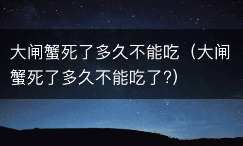 大闸蟹死了多久不能吃（大闸蟹死了多久不能吃了?）