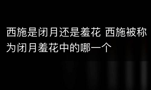 西施是闭月还是羞花 西施被称为闭月羞花中的哪一个