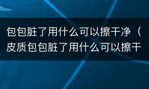 包包脏了用什么可以擦干净（皮质包包脏了用什么可以擦干净）