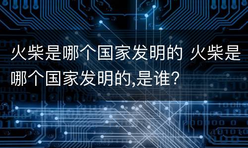 火柴是哪个国家发明的 火柴是哪个国家发明的,是谁?