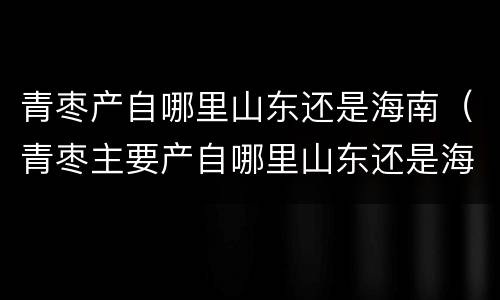 青枣产自哪里山东还是海南（青枣主要产自哪里山东还是海南）