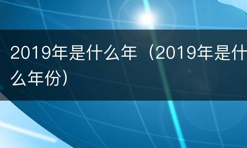 2019年是什么年（2019年是什么年份）