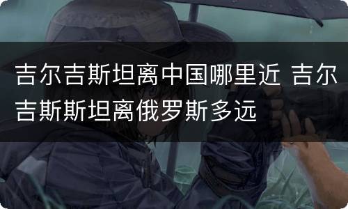 吉尔吉斯坦离中国哪里近 吉尔吉斯斯坦离俄罗斯多远