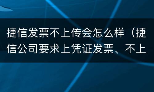 捷信发票不上传会怎么样（捷信公司要求上凭证发票、不上传没事吧）