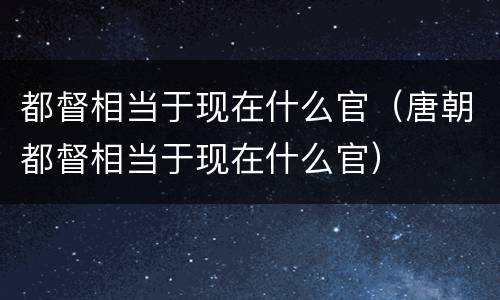 都督相当于现在什么官（唐朝都督相当于现在什么官）