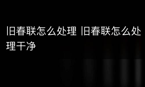 旧春联怎么处理 旧春联怎么处理干净
