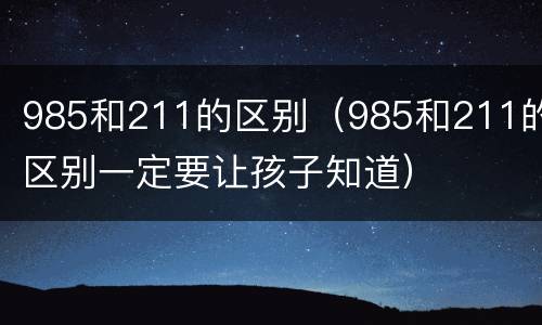 985和211的区别（985和211的区别一定要让孩子知道）