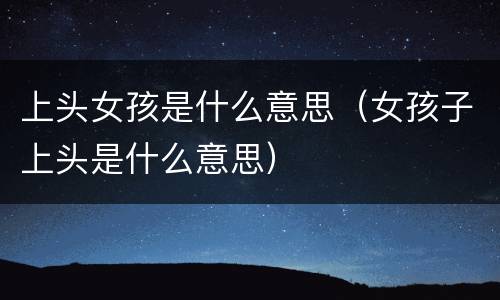 上头女孩是什么意思（女孩子上头是什么意思）