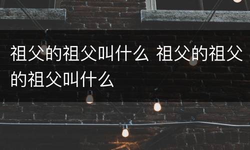 祖父的祖父叫什么 祖父的祖父的祖父叫什么
