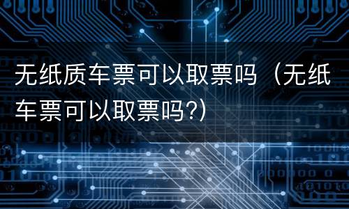 无纸质车票可以取票吗（无纸车票可以取票吗?）