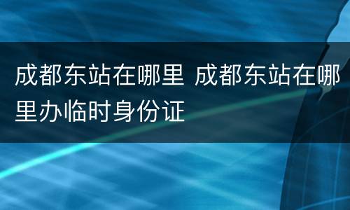 成都东站在哪里 成都东站在哪里办临时身份证